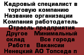 Кадровый специалист в торговую компанию › Название организации ­ Компания-работодатель › Отрасль предприятия ­ Другое › Минимальный оклад ­ 1 - Все города Работа » Вакансии   . Ненецкий АО,Топседа п.